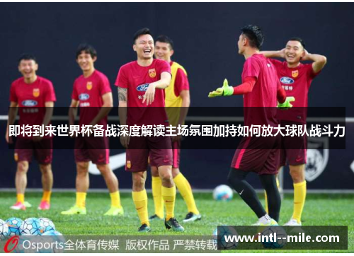 即将到来世界杯备战深度解读主场氛围加持如何放大球队战斗力