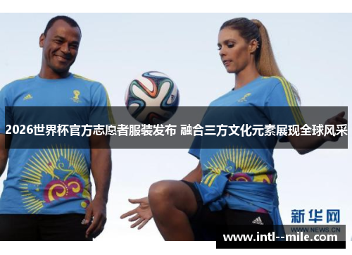 2026世界杯官方志愿者服装发布 融合三方文化元素展现全球风采 2026世界杯官方志愿者服装发布 融合三方文化元素展现全球风采