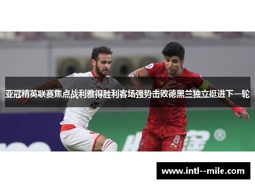 亚冠精英联赛焦点战利雅得胜利客场强势击败德黑兰独立挺进下一轮 亚冠精英联赛焦点战利雅得胜利客场强势击败德黑兰独立挺进下一轮