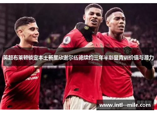 英超布莱顿锁定本土新星欣谢尔伍德续约三年半彰显青训价值与潜力 英超布莱顿锁定本土新星欣谢尔伍德续约三年半彰显青训价值与潜力