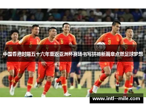 中国香港时隔五十六年重返亚洲杯赛场书写拼搏新篇章点燃足球梦想