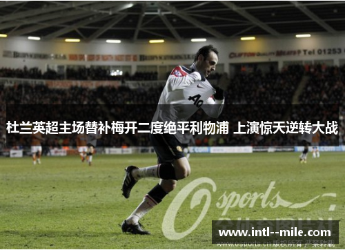 杜兰英超主场替补梅开二度绝平利物浦 上演惊天逆转大战 杜兰英超主场替补梅开二度绝平利物浦 上演惊天逆转大战