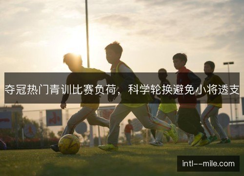 夺冠热门青训比赛负荷，科学轮换避免小将透支