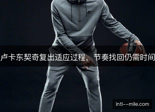 卢卡东契奇复出适应过程,节奏找回仍需时间 卢卡东契奇复出适应过程,节奏找回仍需时间