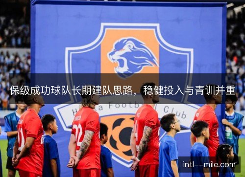 保级成功球队长期建队思路,稳健投入与青训并重 保级成功球队长期建队思路,稳健投入与青训并重